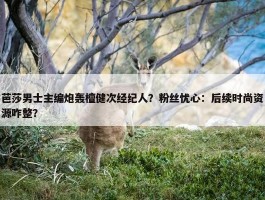 芭莎男士主编炮轰檀健次经纪人？粉丝忧心：后续时尚资源咋整？