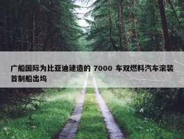 广船国际为比亚迪建造的 7000 车双燃料汽车滚装首制船出坞