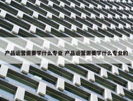 产品运营需要学什么专业 产品运营需要学什么专业的