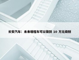 长安汽车：未来增程车可以做到 10 万元级别