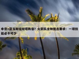 申京+亚当斯组双塔阵容？火箭队主帅提出要求：一项技能必不可少