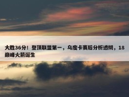 大胜36分！登顶联盟第一，乌度卡赛后分析透彻，18巅峰火箭诞生