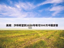 美媒：沙特希望到2030年吸引500万中国游客