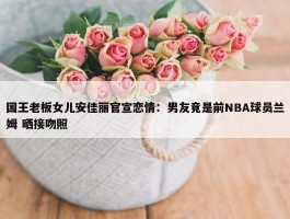 国王老板女儿安佳丽官宣恋情：男友竟是前NBA球员兰姆 晒接吻照