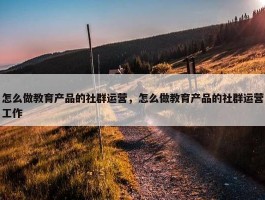 怎么做教育产品的社群运营，怎么做教育产品的社群运营工作