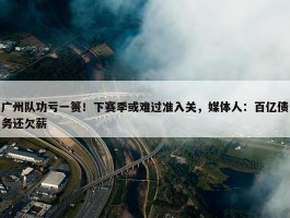 广州队功亏一篑！下赛季或难过准入关，媒体人：百亿债务还欠薪