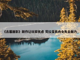 《古墓丽影》新作让玩家忧虑 劳拉变肌肉女失去魅力_