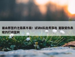 崔永熙签约之路真不易！试训6队选秀落选 夏联受伤表现仍打动篮网