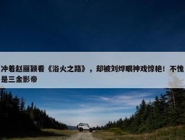 冲着赵丽颖看《浴火之路》，却被刘烨眼神戏惊艳！不愧是三金影帝