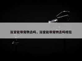 浴室能带宠物去吗，浴室能带宠物去吗现在