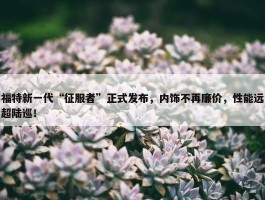 福特新一代“征服者”正式发布，内饰不再廉价，性能远超陆巡！