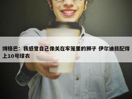 博格巴：我感觉自己像关在牢笼里的狮子 伊尔迪兹配得上10号球衣