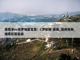 葡萄牙vs克罗地亚首发：C罗轮休 莱奥_菲利克斯_维蒂尼亚出战