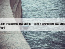 手机上运营跨境电商可以吗，手机上运营跨境电商可以吗知乎