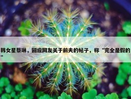 韩女星蔡琳，回应网友关于前夫的帖子，称“完全是假的”