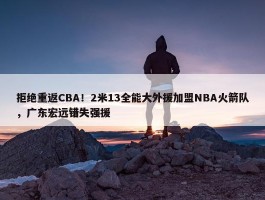 拒绝重返CBA！2米13全能大外援加盟NBA火箭队，广东宏远错失强援