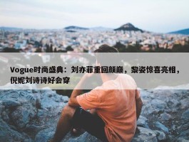 Vogue时尚盛典：刘亦菲重回颜巅，黎姿惊喜亮相，倪妮刘诗诗好会穿