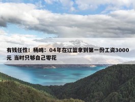 有钱任性！杨鸣：04年在辽篮拿到第一份工资3000元 当时只够自己零花