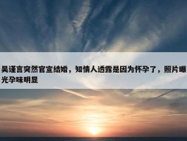 吴谨言突然官宣结婚，知情人透露是因为怀孕了，照片曝光孕味明显