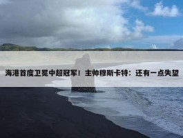 海港首度卫冕中超冠军！主帅穆斯卡特：还有一点失望