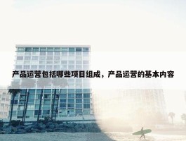 产品运营包括哪些项目组成，产品运营的基本内容