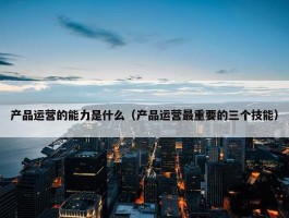 产品运营的能力是什么（产品运营最重要的三个技能）