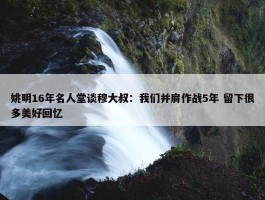 姚明16年名人堂谈穆大叔：我们并肩作战5年 留下很多美好回忆