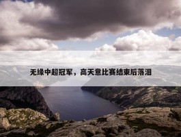 无缘中超冠军，高天意比赛结束后落泪