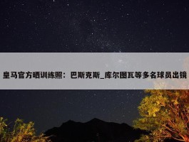 皇马官方晒训练照：巴斯克斯_库尔图瓦等多名球员出镜