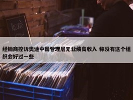 经销商控诉奥迪中国管理层无业绩高收入 称没有这个组织会好过一些