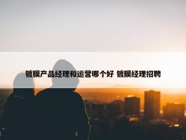 镀膜产品经理和运营哪个好 镀膜经理招聘