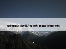 带货直播怎样运营产品销售 直播带货如何运作