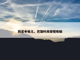 韩星申敏儿，巴黎时尚穿搭吸睛