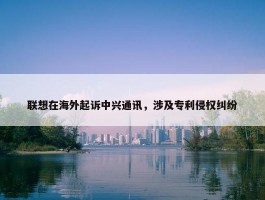 联想在海外起诉中兴通讯，涉及专利侵权纠纷