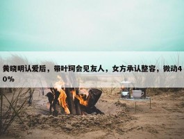 黄晓明认爱后，带叶珂会见友人，女方承认整容，微动40%