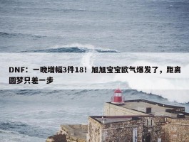 DNF：一晚增幅3件18！旭旭宝宝欧气爆发了，距离圆梦只差一步