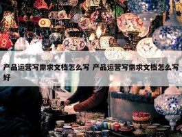 产品运营写需求文档怎么写 产品运营写需求文档怎么写好