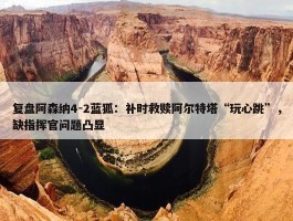 复盘阿森纳4-2蓝狐：补时救赎阿尔特塔“玩心跳”，缺指挥官问题凸显