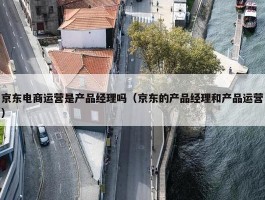 京东电商运营是产品经理吗（京东的产品经理和产品运营）