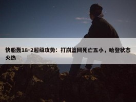 快船轰18-2超级攻势：打崩篮网死亡五小，哈登状态火热