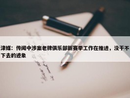 津媒：传闻中涉案老牌俱乐部新赛季工作在推进，没干不下去的迹象