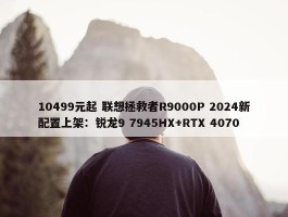 10499元起 联想拯救者R9000P 2024新配置上架：锐龙9 7945HX+RTX 4070