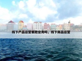 线下产品运营要跑业务吗，线下商品运营