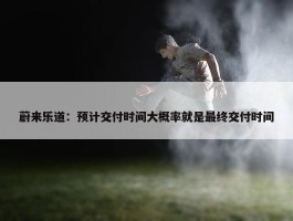 蔚来乐道：预计交付时间大概率就是最终交付时间