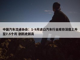 中国汽车流通协会：1-9月进口汽车行业库存深度上升至7.5个月 创历史新高