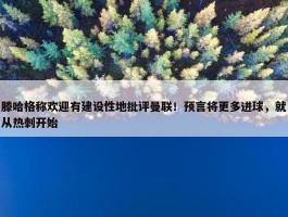 滕哈格称欢迎有建设性地批评曼联！预言将更多进球，就从热刺开始