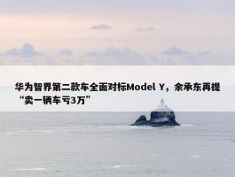 华为智界第二款车全面对标Model Y，余承东再提“卖一辆车亏3万”