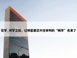 花学_珂学之后，让明星都忍不住审判的“杨学”也来了