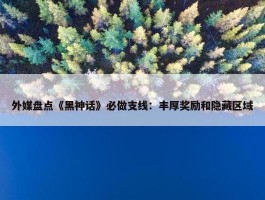 外媒盘点《黑神话》必做支线：丰厚奖励和隐藏区域