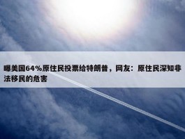 曝美国64%原住民投票给特朗普，网友：原住民深知非法移民的危害